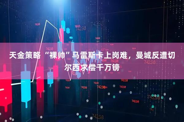 天金策略 “裸帅”马雷斯卡上岗难，曼城反遭切尔西求偿千万镑
