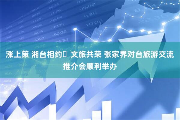 涨上策 湘台相约・文旅共荣 张家界对台旅游交流推介会顺利举办