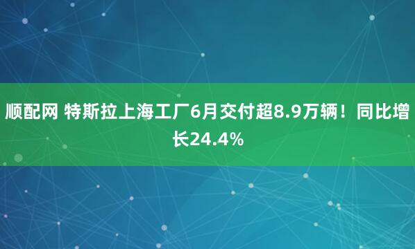顺配网 特斯拉上海工厂6月交付超8.9万辆！同比增长24.4%