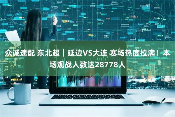 众诚速配 东北超｜延边VS大连 赛场热度拉满！本场观战人数达28778人