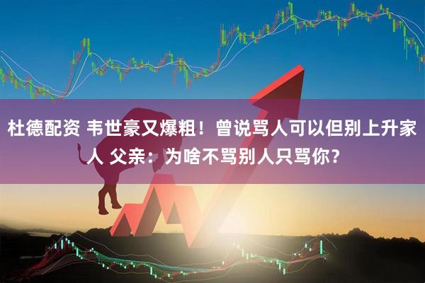 杜德配资 韦世豪又爆粗！曾说骂人可以但别上升家人 父亲：为啥不骂别人只骂你？