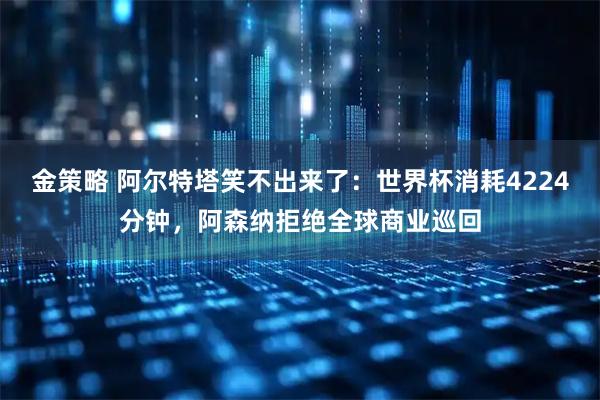 金策略 阿尔特塔笑不出来了：世界杯消耗4224分钟，阿森纳拒绝全球商业巡回